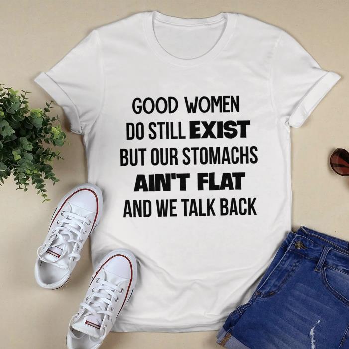 GOOD WOMEN DO STILL EXIST BUT OUR STOMACHS AIN'T FLAT AND WE TALK BACK SHIRT