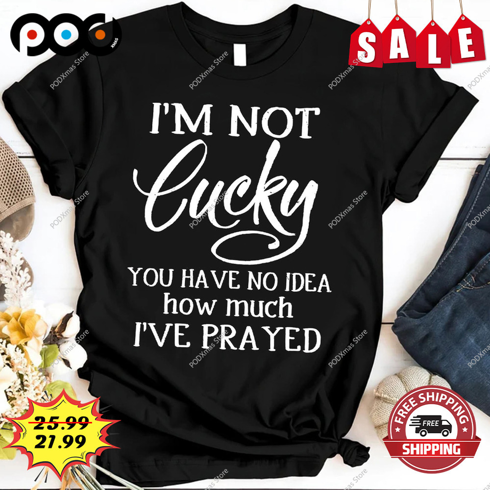 I am not lucky you have no idea how much i've prayed shirt