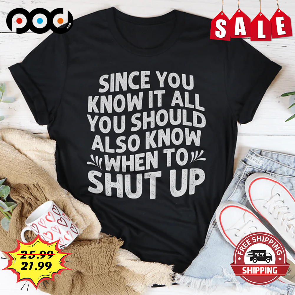 Since you know it all you should also know when to shut up shirt