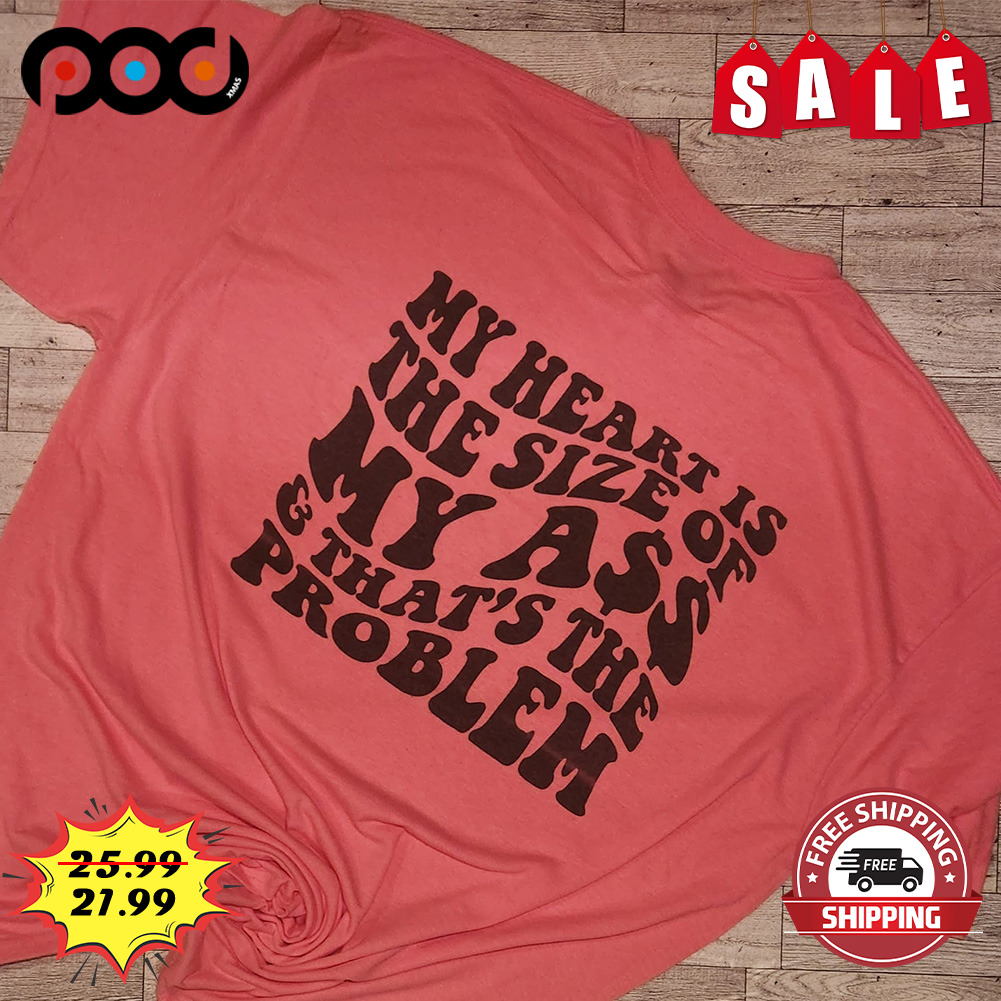 My heart is the size of my ass that the problem shirt