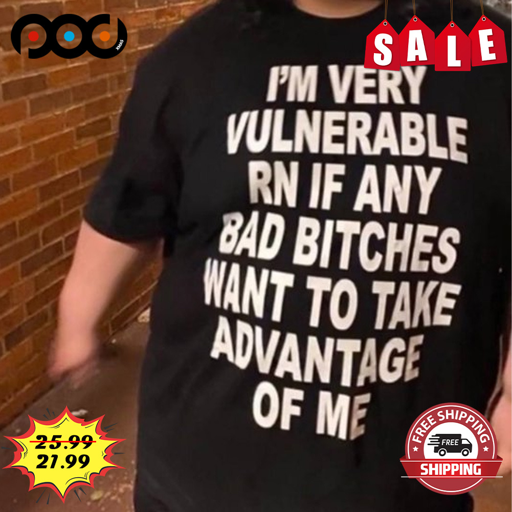 I'm Very Vulnerable Rn If Any Bad Bitches Want To Take Advantage Of Me shirt