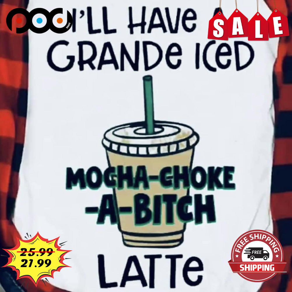 I'll have a grande iced mocha choke a bitch latte shirt