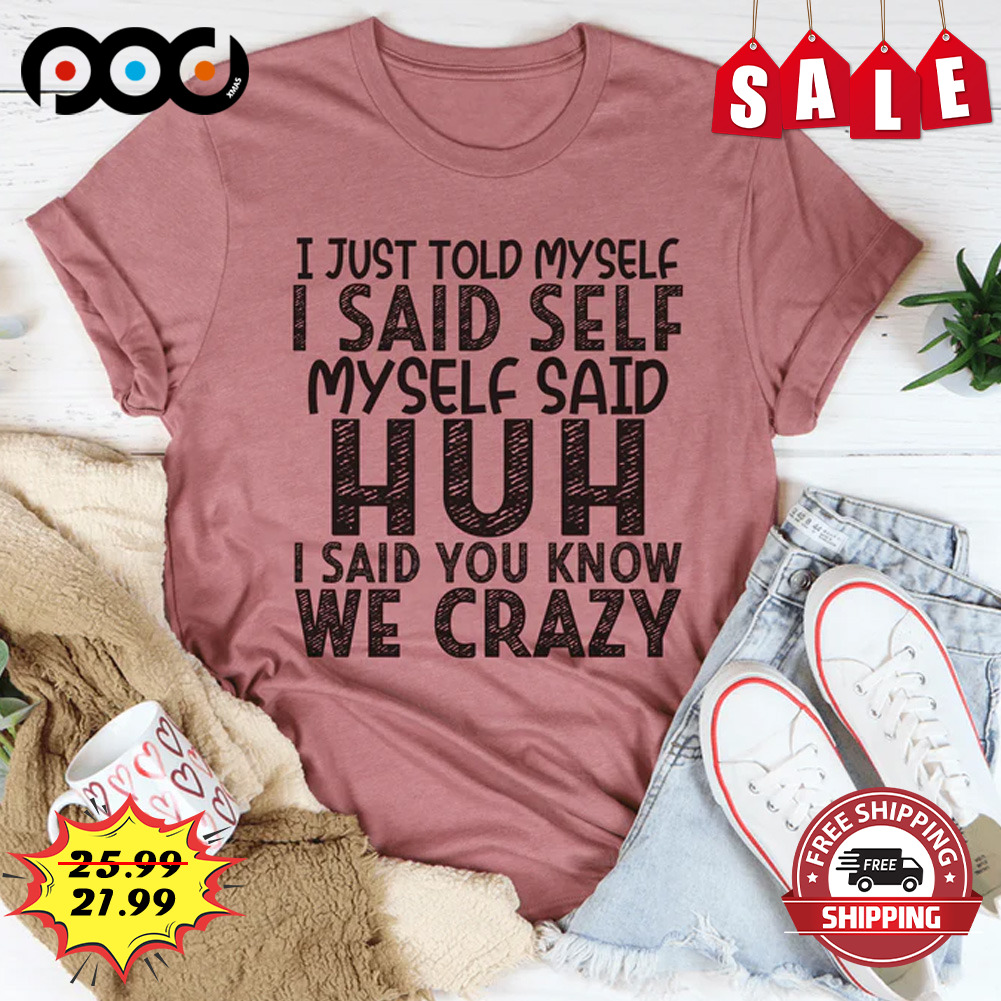 I Just Told Myself I Said Self Myself Said Huh I Said You Know We Crazy Shirt