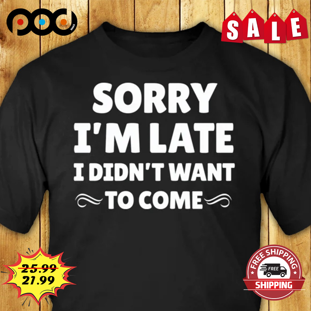 Sorry I'm Late I Didn't Want To Come Shirt