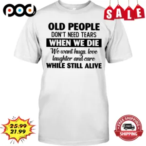 Old People Don't Need Tears When We Die We Want Hugs Love Laughter And Care While Still Alive Shirt