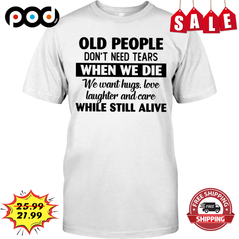 Old People Don't Need Tears When We Die We Want Hugs Love Laughter And Care While Still Alive Shirt Old People Don't Need Tears When We Die We Want Hugs Love Laughter And Care While Still Alive Shirt