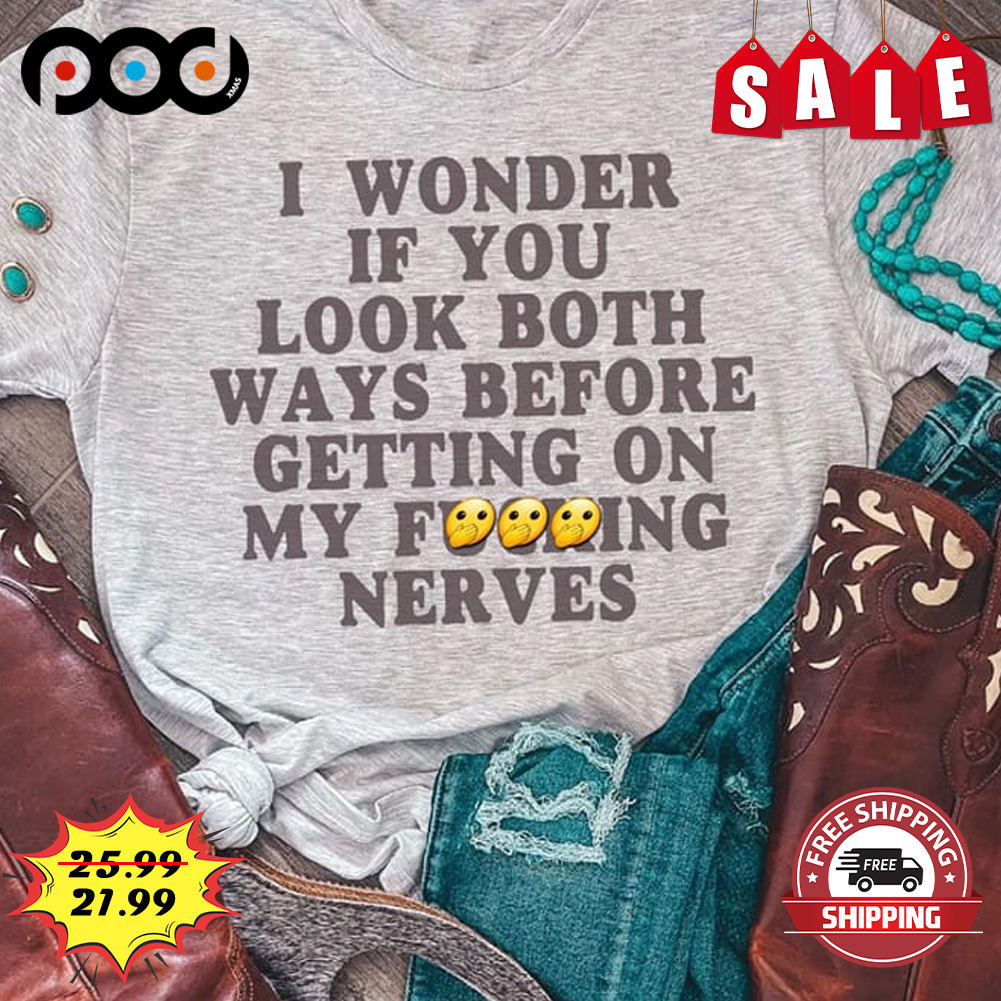 I Wonder If You Look Both Ways Before Getting On My Fucking Nerves Shirt