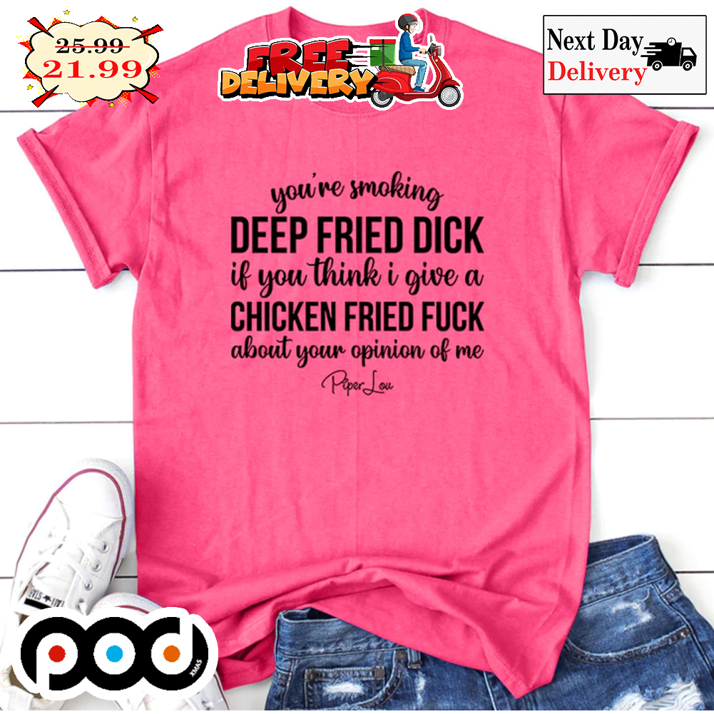 You're Smoking Deep Fried Dick If You Think I Give A Chicken Fried Fuck About Your Opinion Of Me Shirt