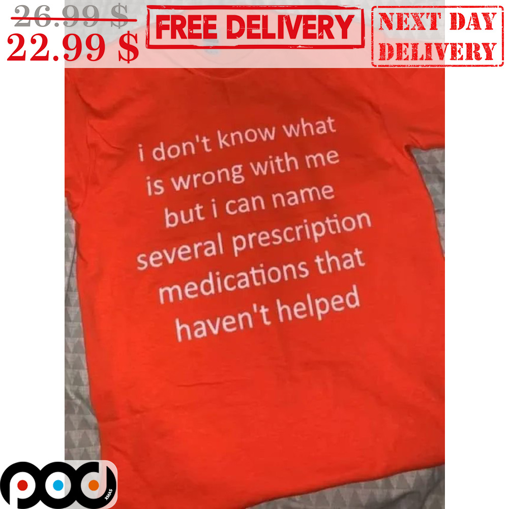 I Don't Know What Is Wrong With Me But I Can Name Several Prescription Medications That Haven't Helped Shirt I Don't Know What Is Wrong With Me But I Can Name Several Prescription Medications That Haven't Helped Shirt