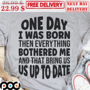 One Day I Was Born Then Everything Bothred Me And That Bring Us Us Up To Date Shirt