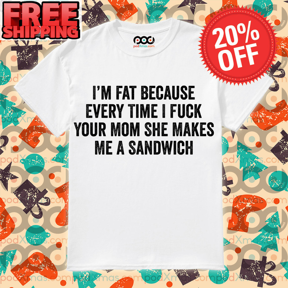I’m Fat Because Every Time I Fuck Your Mom She Makes Me A Sandwich Shirt