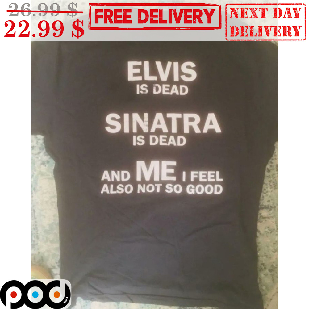 Elvis Is Dead Sinatra Is Dead And Me I Feel Also Not So Good Shirt