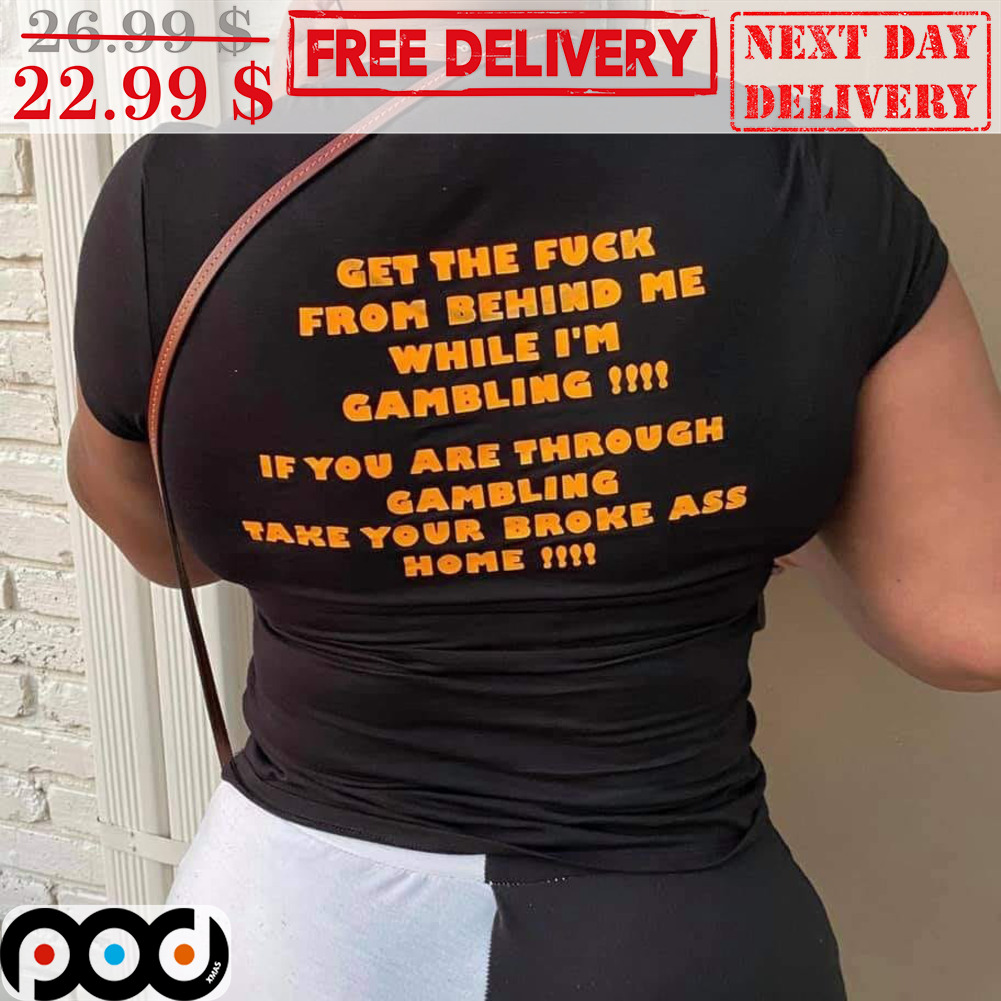 Get The Fuck From Behind Me While I'm Gambling If You Are Through Gambling Take Your Broke Ass Home Shirt