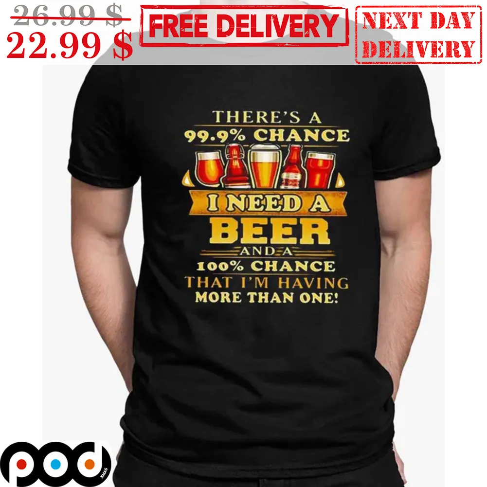 There's A 99.9% Chance I Need A Beer And A 100% Change That I'm Having More Than One Shirt