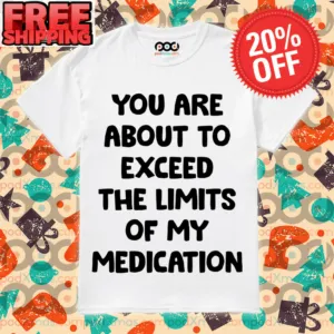 You Are About To Exceed The Limits Of My Medication Shirt