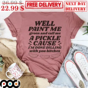 Well Paint Me Green And Call Me A Pickle Cause I'm Done Dilling With You Bitches Shirt