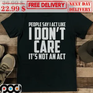 People Say I Act Like I Don’t Care It’s Not An Act Shirt