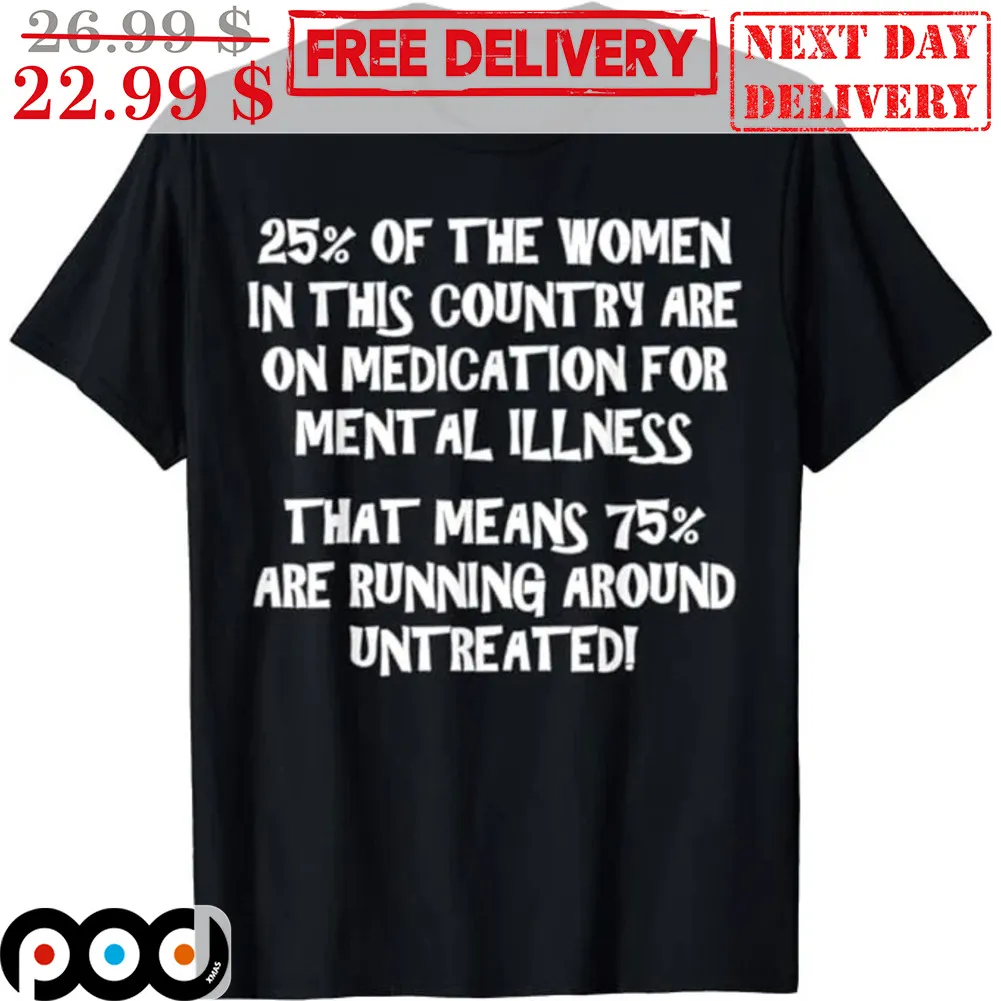 25% Of the Women In This Country Are On Medication For Mental Illness That Means 75% Are Running Around Untreated Shirt