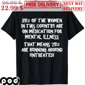 25% Of the Women In This Country Are On Medication For Mental Illness That Means 75% Are Running Around Untreated Shirt