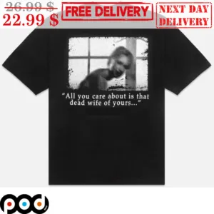 All You Care About Is That Dead Wife Of Yours Shirt