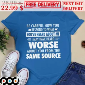 Be Careful How You Respond To What You've Heard About Me I May Have Heard Worse About You From The Same Source Shirt