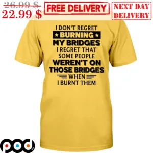 I Don't Regret Burning My Bridges I Regret That Some People Weren't On Those Bridges When I Burnt Them Shirt