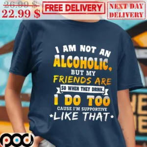 I Am Not An Alcoholic But My Friends Are So When They Drink I Do Too Cause I'm Supportive Like That Shirt