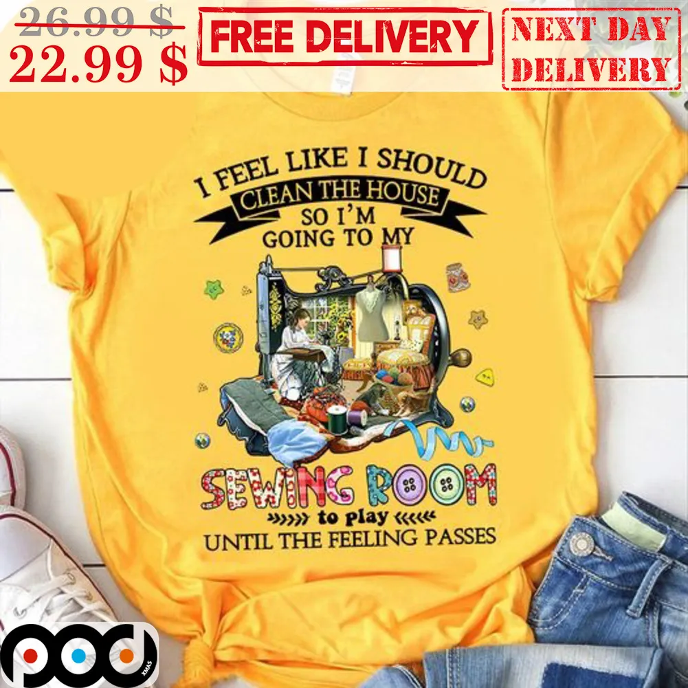 I Feel Like I Should Clean The House So I'm Going To My Sewing Room To Play Until The Feeling Passes Shirt