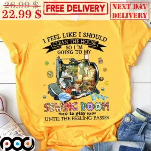 I Feel Like I Should Clean The House So I'm Going To My Sewing Room To Play Until The Feeling Passes Shirt