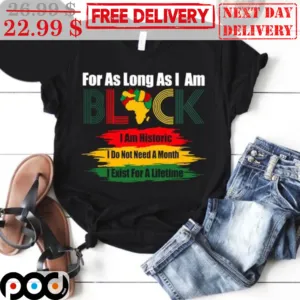 For As Long As I Am Black I Am Historic I Do Not Need A Month I Exist For A Lifetime Shirt