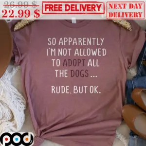 So Apparently I'm Not Allowed To Adopt All The Dogs Rude But Ok Shirt