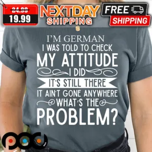 I'm German I Was Told To Check My Attitude I Did It's Still There It Ain't Gone Anywhere What's The Problem Shirt