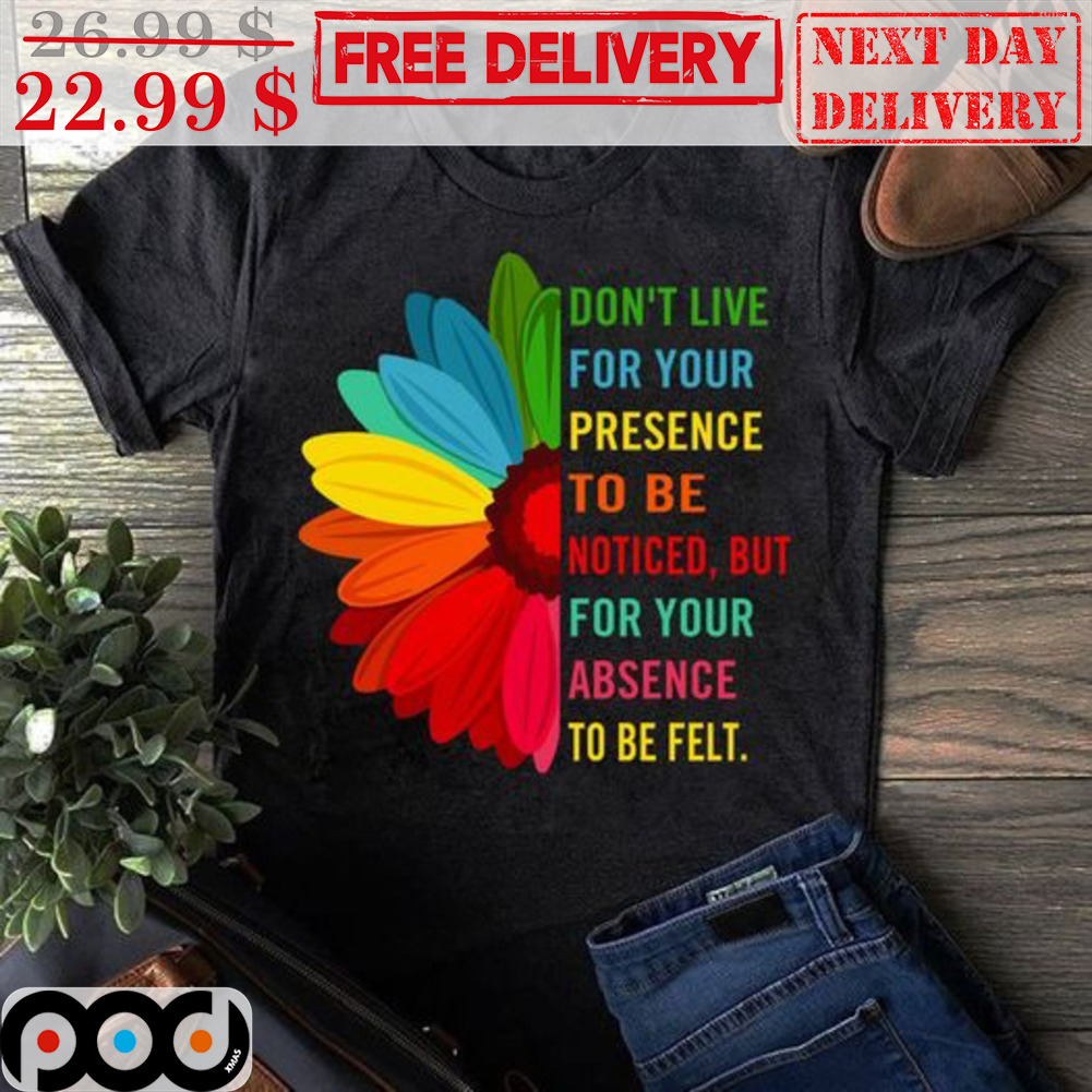 Sunflower Don't Live For Your Presence To Be Noticed But For Your Absence To Be Felt Shirt Sunflower Don't Live For Your Presence To Be Noticed But For Your Absence To Be Felt Shirt
