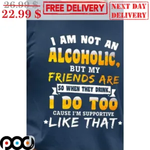 I Am Not An Alcoholic But My Friends Are So When They Drink I Do Too Cause I'm Supportive Like That Shirt