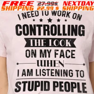 I Need To Work On Controlling The Look On My Face When I Am Listening To Stupid People Shirt