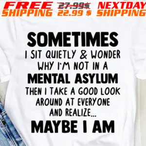 Sometimes I Sit Quietly And Wonder Why I'm Not In A Mental Asylum Then I Take A Good Look Around At Every One And Realize Maybe I Am Shirt