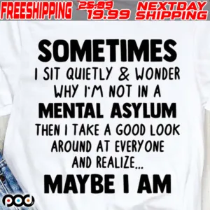 Sometimes I Sit Quietly And Wonder Why I'm Not In A Mental Asylum Then I Take A Good Look Around At Every One And Realize Maybe I Am Shirt