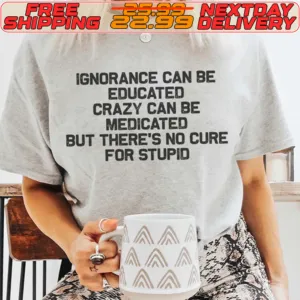 Ignorance Can Be Educated Crazy Can Be Medicated But There's No Cure For Stupid Shirt