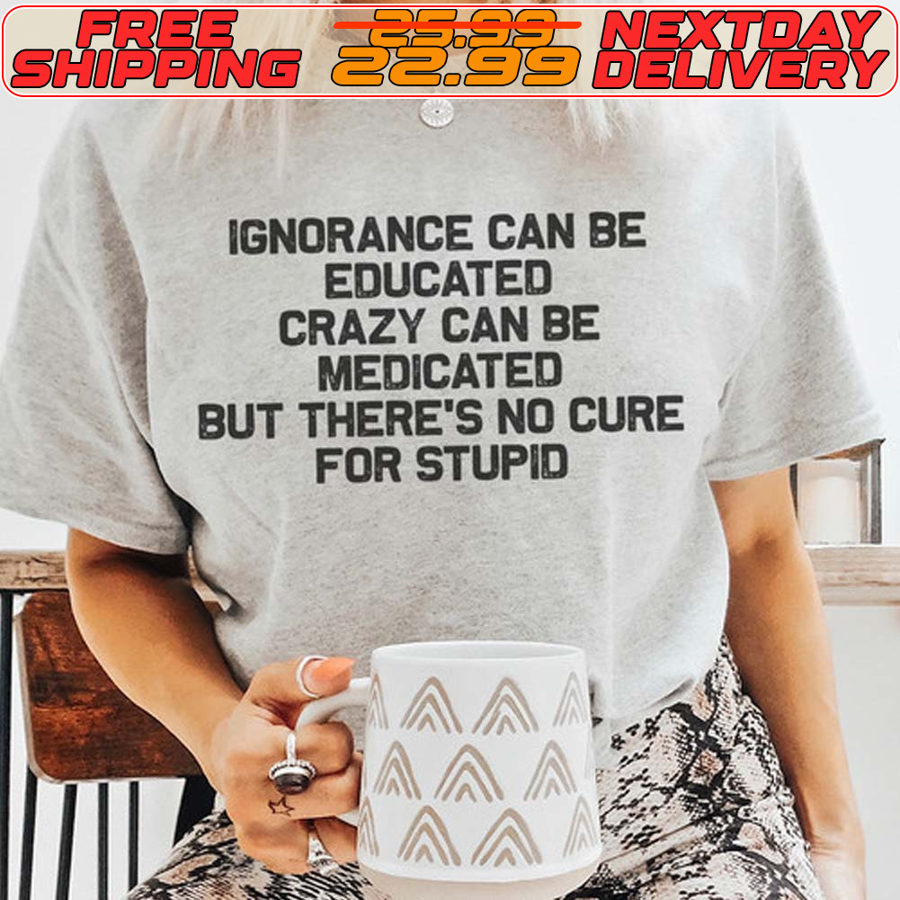 Ignorance Can Be Educated Crazy Can Be Medicated But There's No Cure For Stupid Shirt