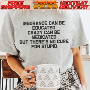 Ignorance Can Be Educated Crazy Can Be Medicated But There's No Cure For Stupid Shirt