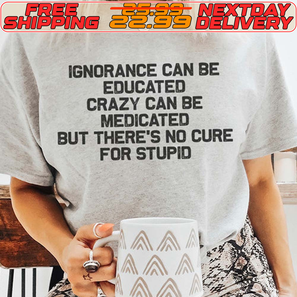 Ignorance Can Be Educated Crazy Can Be Medicated But There's No Cure For Stupid Shirt Ignorance Can Be Educated Crazy Can Be Medicated But There's No Cure For Stupid Shirt