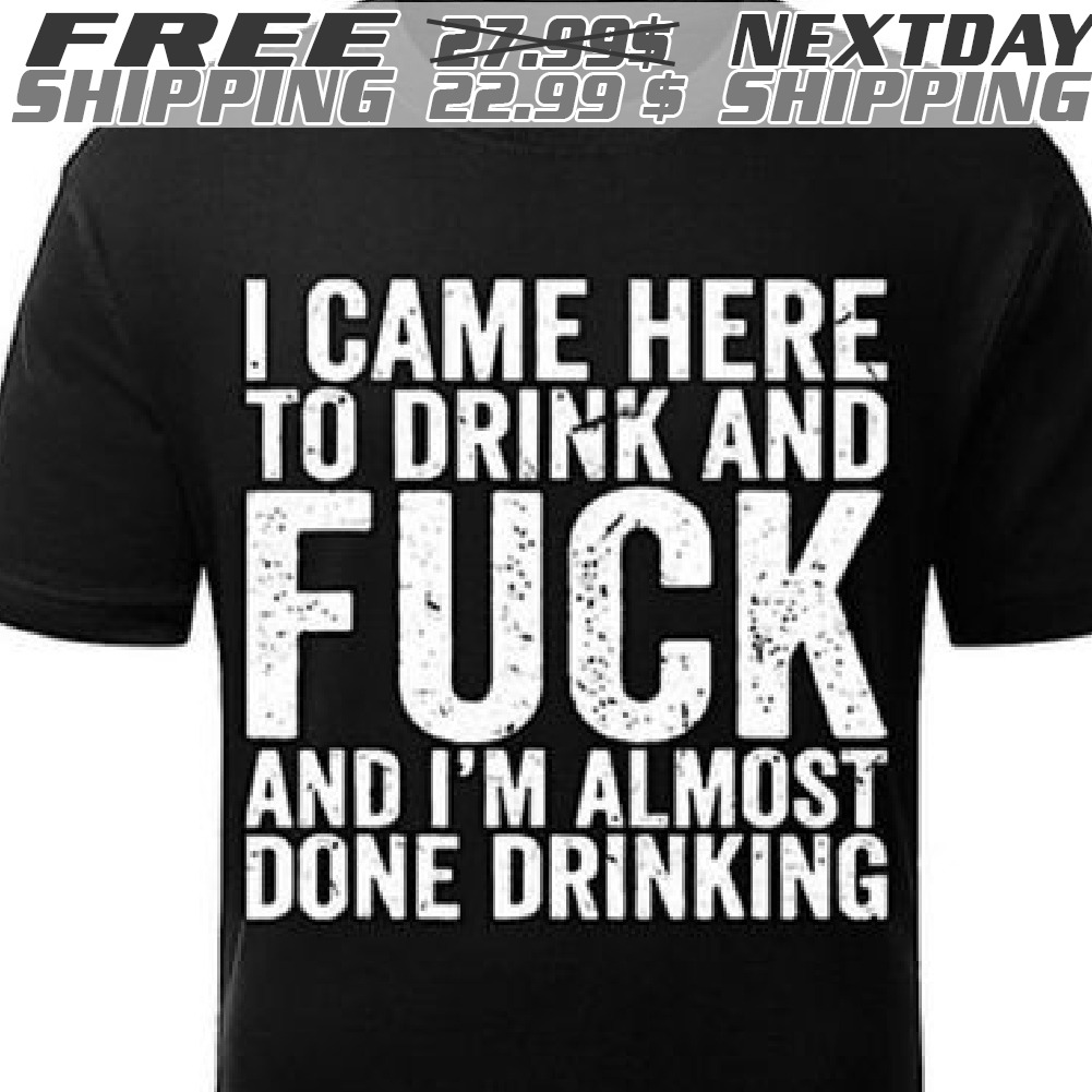 I Came Here To Drink And Fuck And I'm Almost Done Drinking Shirt I Came Here To Drink And Fuck And I'm Almost Done Drinking Shirt
