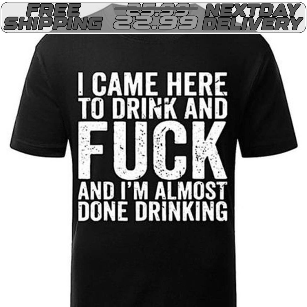 I Came Here To Drink And Fuck And I'm Almost Done Drinking Shirt I Came Here To Drink And Fuck And I'm Almost Done Drinking Shirt