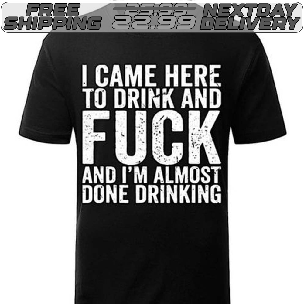 I Came Here To Drink And Fuck And I'm Almost Done Drinking Shirt I Came Here To Drink And Fuck And I'm Almost Done Drinking Shirt