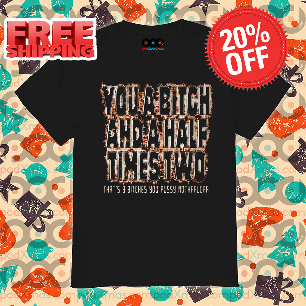 You A Bitch And A Half Times Two That's 3 Bitches You Pussy Mothafucka Shirt
