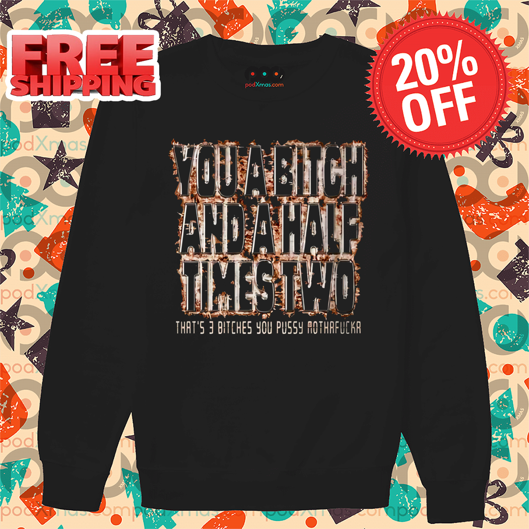 You A Bitch And A Half Times Two That's 3 Bitches You Pussy Mothafucka Shirt