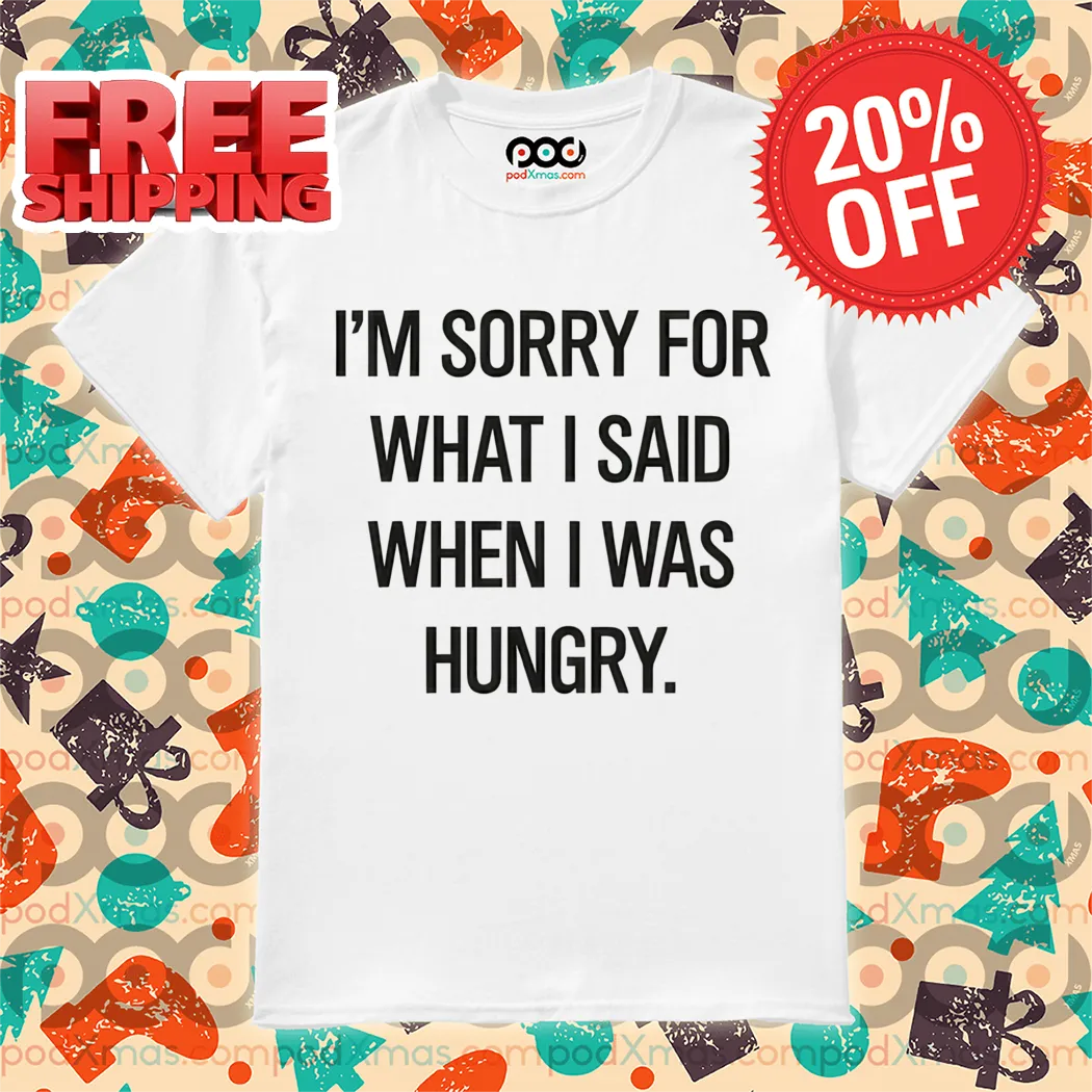 I'm Sorry For What I Said When I Was Hungry Shirt