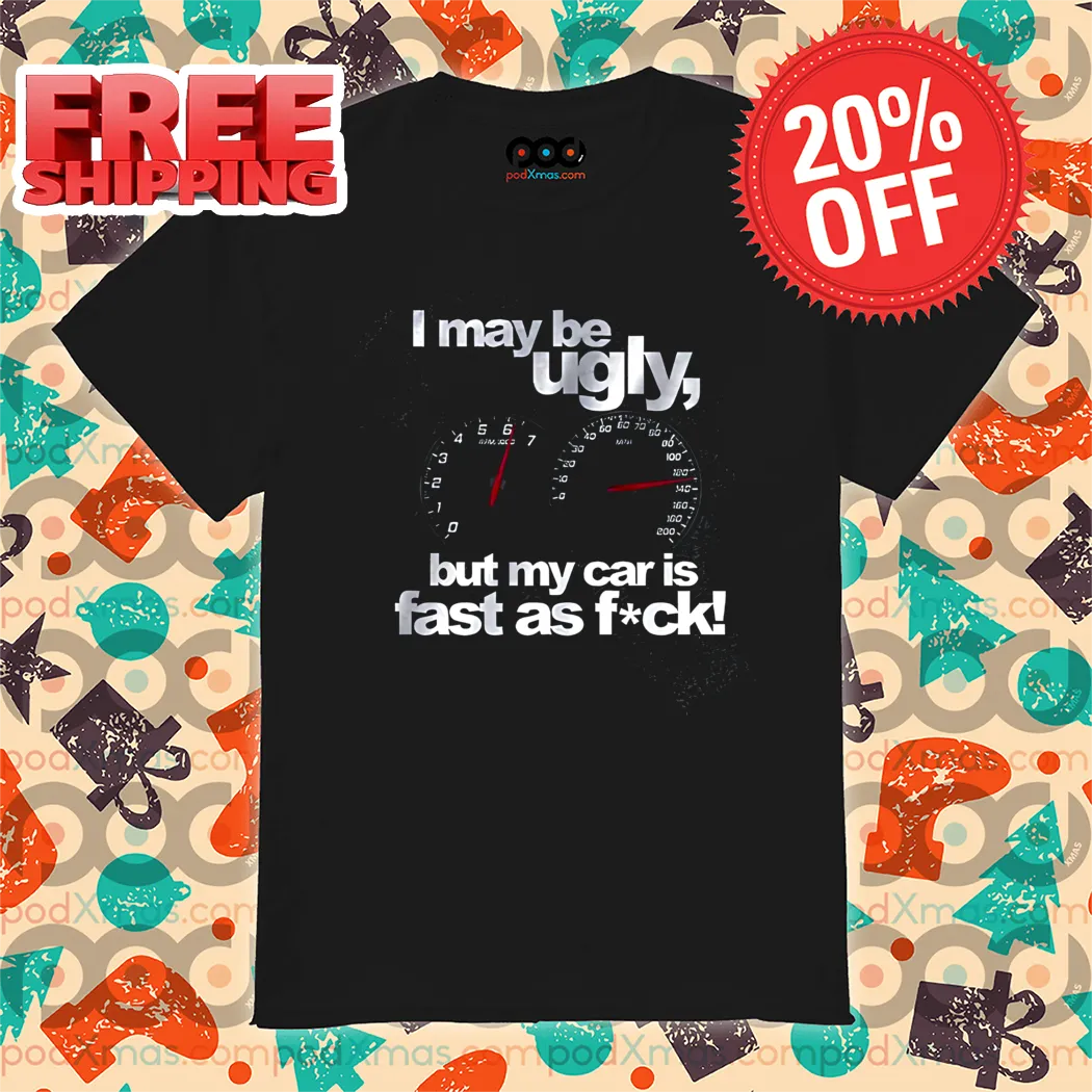 I May Be Ugly But My Car Is Fast As Fuck Shirt