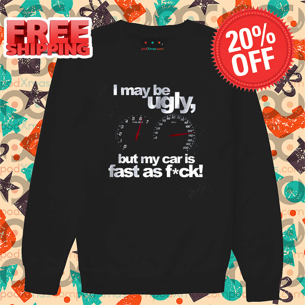 I May Be Ugly But My Car Is Fast As Fuck Shirt