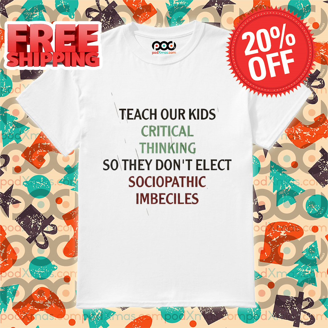 Teach Our Kids Critical Thinking So They Don't Elect Sociopathic Imbeciles Shirt Teach Our Kids Critical Thinking So They Don't Elect Sociopathic Imbeciles Shirt